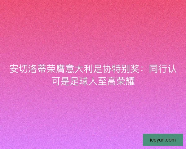 安切洛蒂荣膺意大利足协特别奖：同行认可是足球人至高荣耀