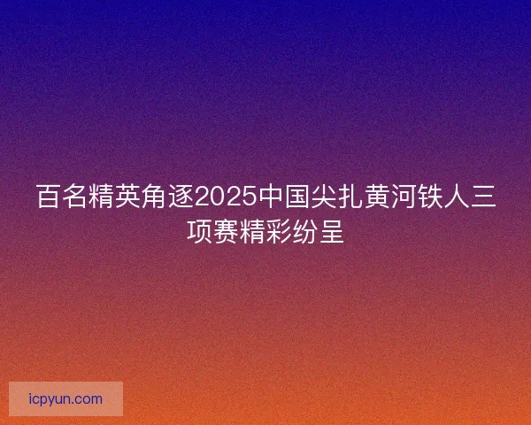 百名精英角逐2025中国尖扎黄河铁人三项赛精彩纷呈