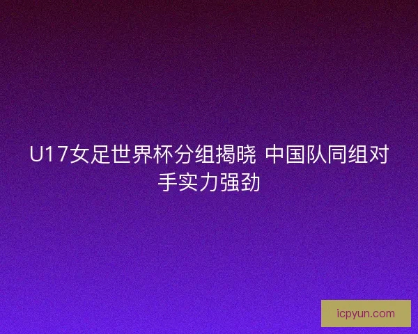 U17女足世界杯分组揭晓 中国队同组对手实力强劲