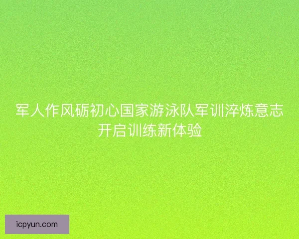 军人作风砺初心国家游泳队军训淬炼意志开启训练新体验