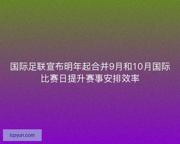 国际足联宣布明年起合并9月和10月国际比赛日提升赛事安排效率