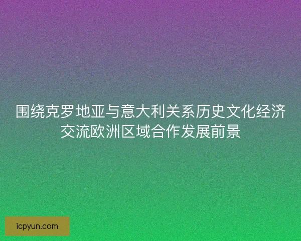 围绕克罗地亚与意大利关系历史文化经济交流欧洲区域合作发展前景
