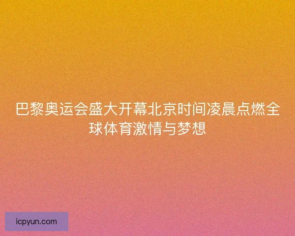 巴黎奥运会盛大开幕北京时间凌晨点燃全球体育激情与梦想