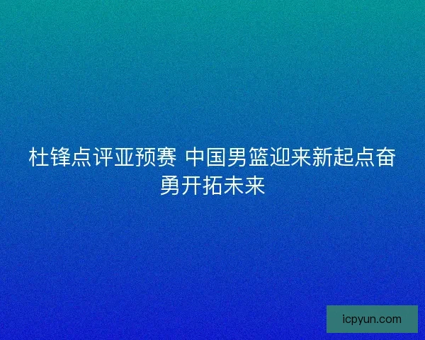 杜锋点评亚预赛 中国男篮迎来新起点奋勇开拓未来